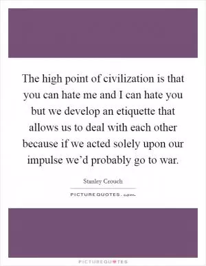 The high point of civilization is that you can hate me and I can hate you but we develop an etiquette that allows us to deal with each other because if we acted solely upon our impulse we’d probably go to war Picture Quote #1