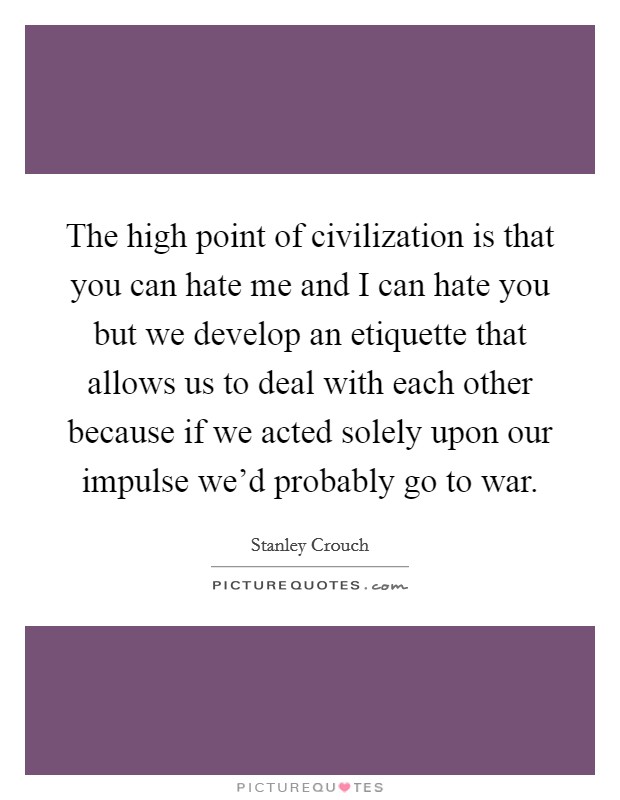 The high point of civilization is that you can hate me and I can hate you but we develop an etiquette that allows us to deal with each other because if we acted solely upon our impulse we'd probably go to war. Picture Quote #1
