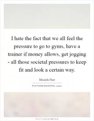 I hate the fact that we all feel the pressure to go to gyms, have a trainer if money allows, get jogging - all those societal pressures to keep fit and look a certain way Picture Quote #1