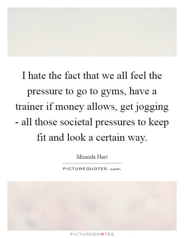 I hate the fact that we all feel the pressure to go to gyms, have a trainer if money allows, get jogging - all those societal pressures to keep fit and look a certain way. Picture Quote #1