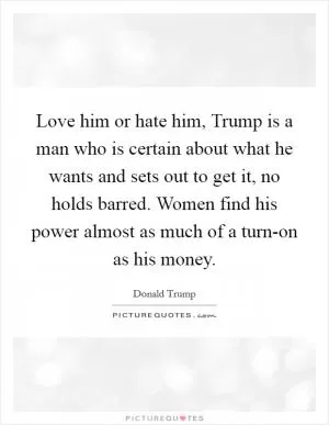 Love him or hate him, Trump is a man who is certain about what he wants and sets out to get it, no holds barred. Women find his power almost as much of a turn-on as his money Picture Quote #1