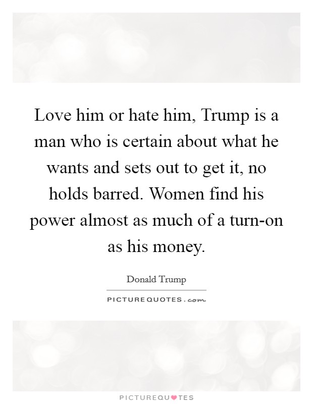 Love him or hate him, Trump is a man who is certain about what he wants and sets out to get it, no holds barred. Women find his power almost as much of a turn-on as his money. Picture Quote #1