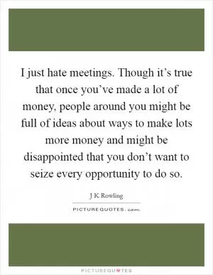 I just hate meetings. Though it’s true that once you’ve made a lot of money, people around you might be full of ideas about ways to make lots more money and might be disappointed that you don’t want to seize every opportunity to do so Picture Quote #1