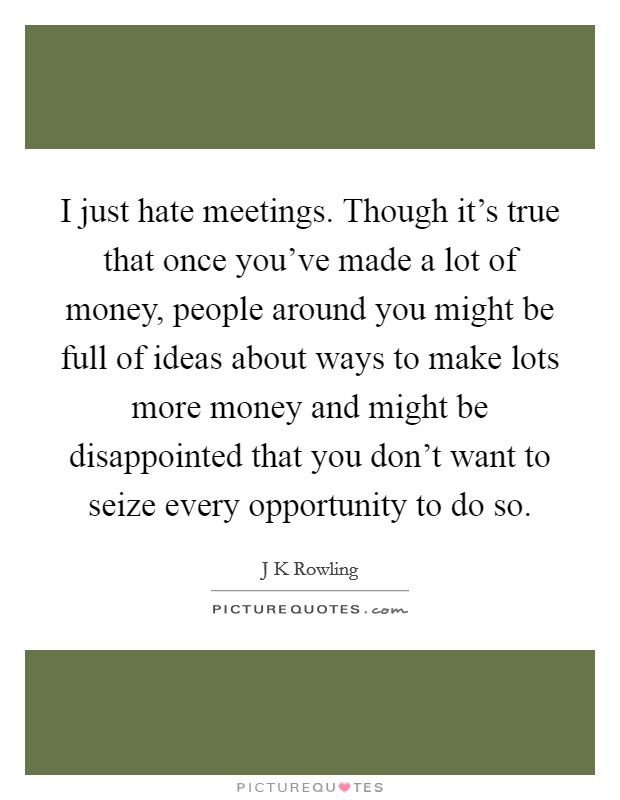 I just hate meetings. Though it's true that once you've made a lot of money, people around you might be full of ideas about ways to make lots more money and might be disappointed that you don't want to seize every opportunity to do so. Picture Quote #1