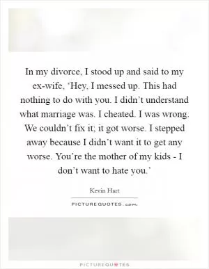 In my divorce, I stood up and said to my ex-wife, ‘Hey, I messed up. This had nothing to do with you. I didn’t understand what marriage was. I cheated. I was wrong. We couldn’t fix it; it got worse. I stepped away because I didn’t want it to get any worse. You’re the mother of my kids - I don’t want to hate you.’ Picture Quote #1