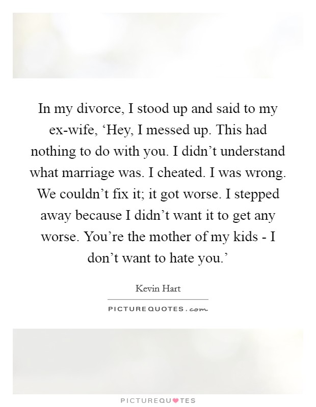 In my divorce, I stood up and said to my ex-wife, ‘Hey, I messed up. This had nothing to do with you. I didn't understand what marriage was. I cheated. I was wrong. We couldn't fix it; it got worse. I stepped away because I didn't want it to get any worse. You're the mother of my kids - I don't want to hate you.' Picture Quote #1