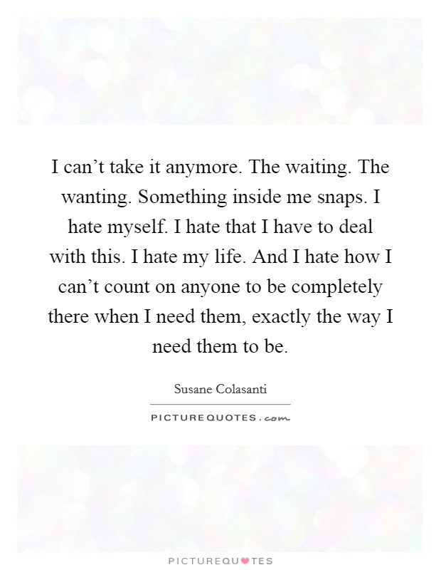 I can't take it anymore. The waiting. The wanting. Something inside me snaps. I hate myself. I hate that I have to deal with this. I hate my life. And I hate how I can't count on anyone to be completely there when I need them, exactly the way I need them to be. Picture Quote #1