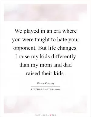 We played in an era where you were taught to hate your opponent. But life changes. I raise my kids differently than my mom and dad raised their kids Picture Quote #1