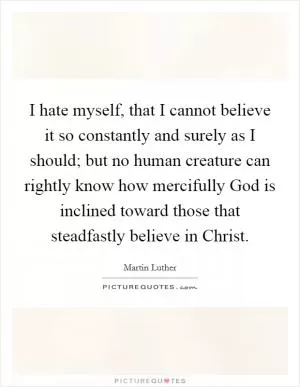 I hate myself, that I cannot believe it so constantly and surely as I should; but no human creature can rightly know how mercifully God is inclined toward those that steadfastly believe in Christ Picture Quote #1