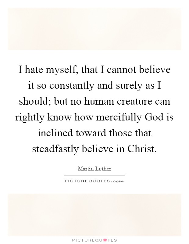 I hate myself, that I cannot believe it so constantly and surely as I should; but no human creature can rightly know how mercifully God is inclined toward those that steadfastly believe in Christ. Picture Quote #1