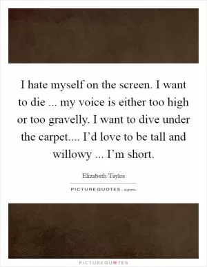 I hate myself on the screen. I want to die ... my voice is either too high or too gravelly. I want to dive under the carpet.... I’d love to be tall and willowy ... I’m short Picture Quote #1