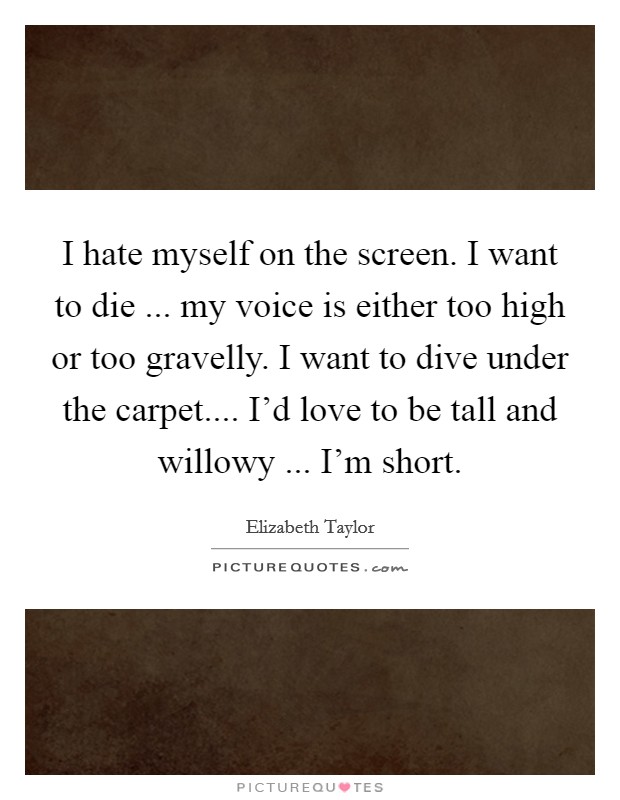 I hate myself on the screen. I want to die ... my voice is either too high or too gravelly. I want to dive under the carpet.... I'd love to be tall and willowy ... I'm short. Picture Quote #1