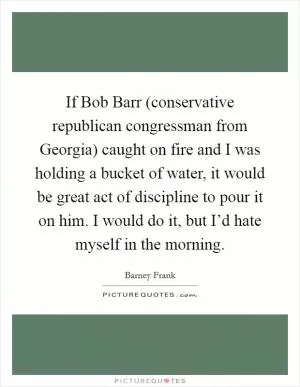 If Bob Barr (conservative republican congressman from Georgia) caught on fire and I was holding a bucket of water, it would be great act of discipline to pour it on him. I would do it, but I’d hate myself in the morning Picture Quote #1