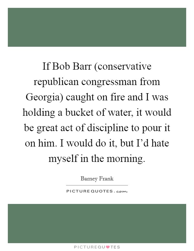 If Bob Barr (conservative republican congressman from Georgia) caught on fire and I was holding a bucket of water, it would be great act of discipline to pour it on him. I would do it, but I'd hate myself in the morning. Picture Quote #1
