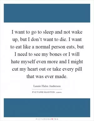 I want to go to sleep and not wake up, but I don’t want to die. I want to eat like a normal person eats, but I need to see my bones or I will hate myself even more and I might cut my heart out or take every pill that was ever made Picture Quote #1