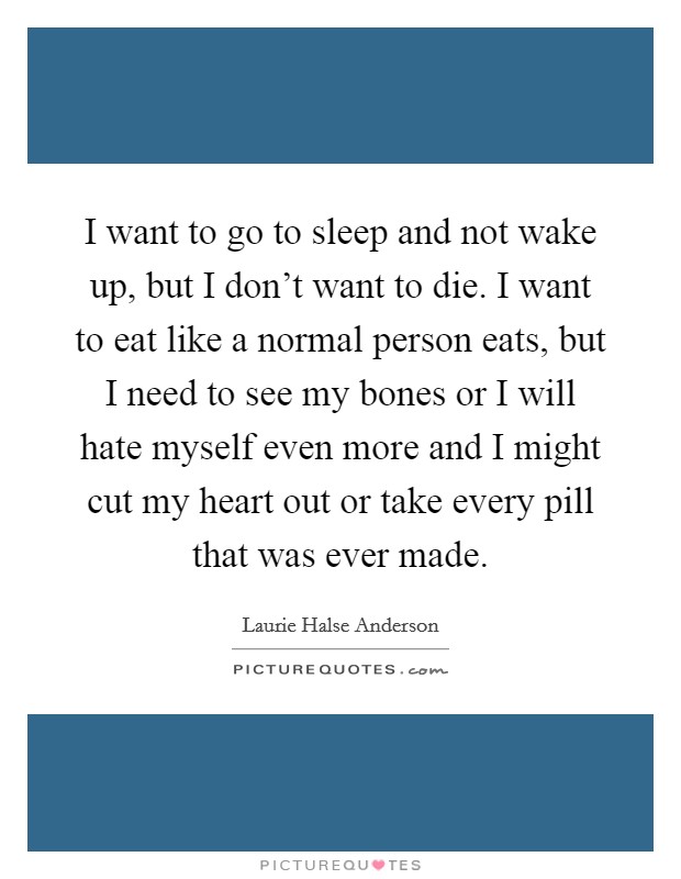 I want to go to sleep and not wake up, but I don't want to die. I want to eat like a normal person eats, but I need to see my bones or I will hate myself even more and I might cut my heart out or take every pill that was ever made. Picture Quote #1