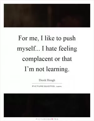 For me, I like to push myself... I hate feeling complacent or that I’m not learning Picture Quote #1