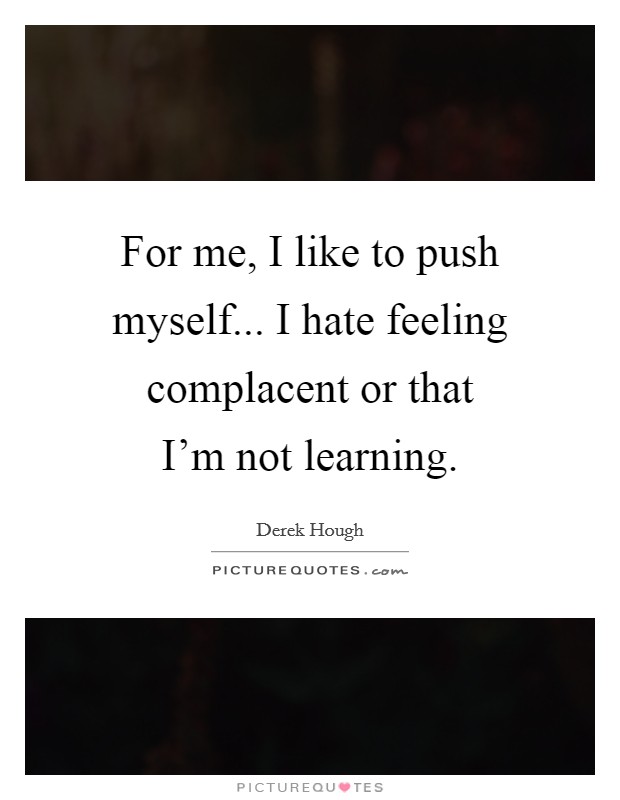 For me, I like to push myself... I hate feeling complacent or that I'm not learning. Picture Quote #1