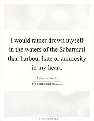 I would rather drown myself in the waters of the Sabarmati than harbour hate or animosity in my heart Picture Quote #1
