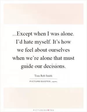 ...Except when I was alone. I’d hate myself. It’s how we feel about ourselves when we’re alone that must guide our decisions Picture Quote #1