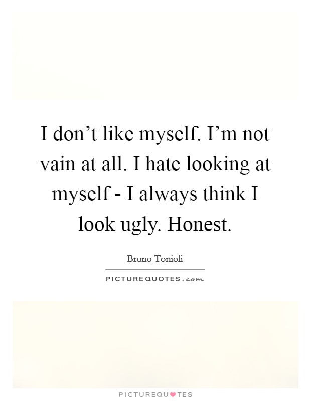 I don't like myself. I'm not vain at all. I hate looking at myself - I always think I look ugly. Honest. Picture Quote #1
