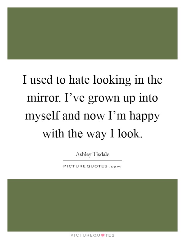 I used to hate looking in the mirror. I’ve grown up into myself and now I’m happy with the way I look Picture Quote #1