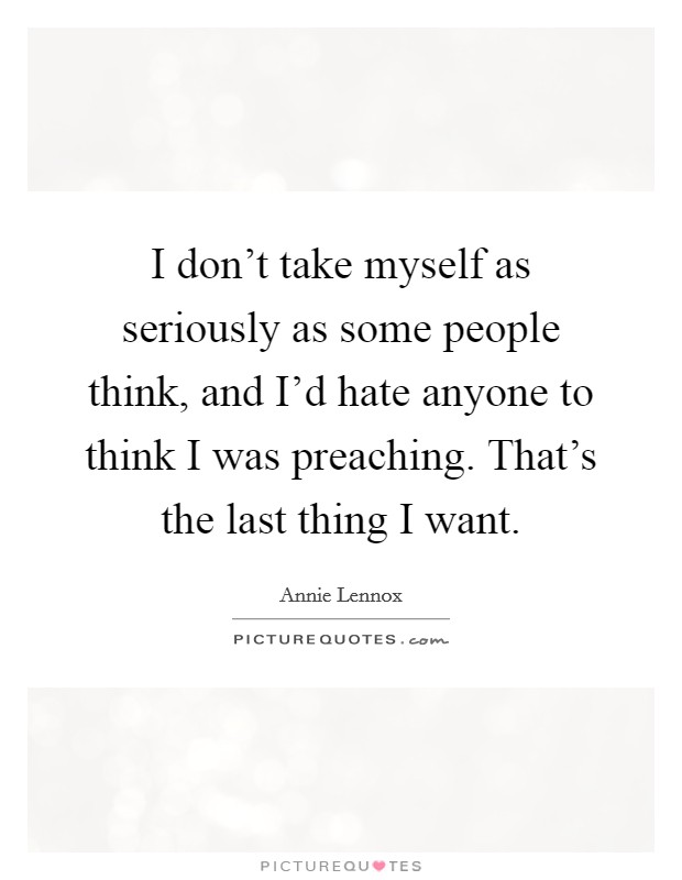 I don't take myself as seriously as some people think, and I'd hate anyone to think I was preaching. That's the last thing I want. Picture Quote #1