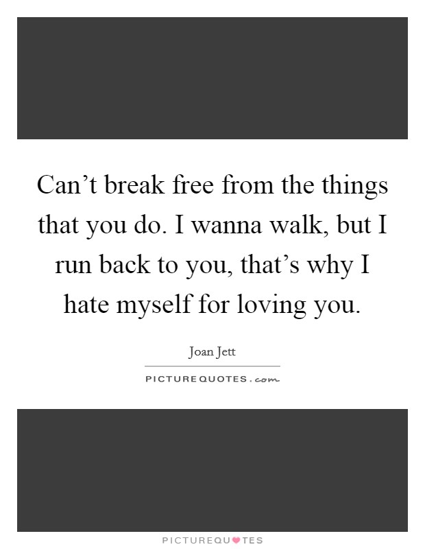 Can't break free from the things that you do. I wanna walk, but I run back to you, that's why I hate myself for loving you. Picture Quote #1