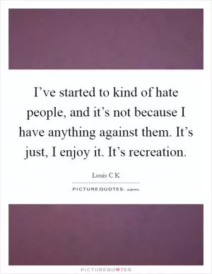 I’ve started to kind of hate people, and it’s not because I have anything against them. It’s just, I enjoy it. It’s recreation Picture Quote #1