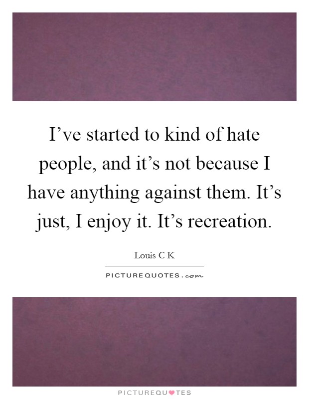 I've started to kind of hate people, and it's not because I have anything against them. It's just, I enjoy it. It's recreation. Picture Quote #1