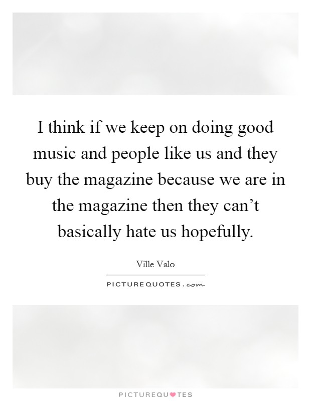 I think if we keep on doing good music and people like us and they buy the magazine because we are in the magazine then they can't basically hate us hopefully. Picture Quote #1