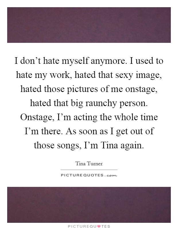 I don't hate myself anymore. I used to hate my work, hated that sexy image, hated those pictures of me onstage, hated that big raunchy person. Onstage, I'm acting the whole time I'm there. As soon as I get out of those songs, I'm Tina again. Picture Quote #1