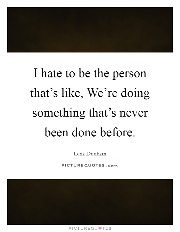 I hate to be the person that's like, We're doing something that's never been done before. Picture Quote #1