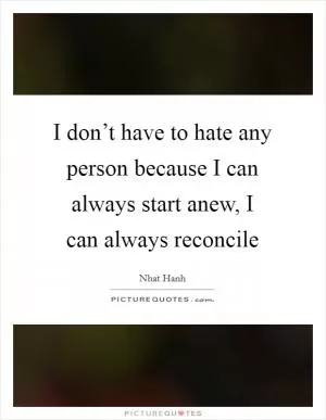 I don’t have to hate any person because I can always start anew, I can always reconcile Picture Quote #1
