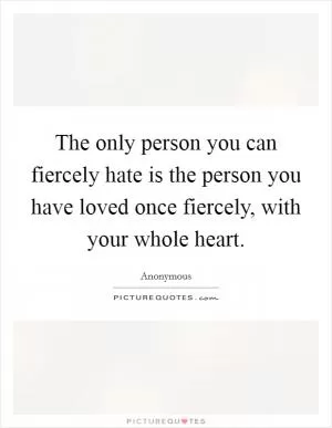 The only person you can fiercely hate is the person you have loved once fiercely, with your whole heart Picture Quote #1