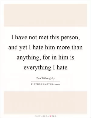 I have not met this person, and yet I hate him more than anything, for in him is everything I hate Picture Quote #1