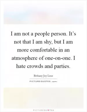 I am not a people person. It’s not that I am shy, but I am more comfortable in an atmosphere of one-on-one. I hate crowds and parties Picture Quote #1