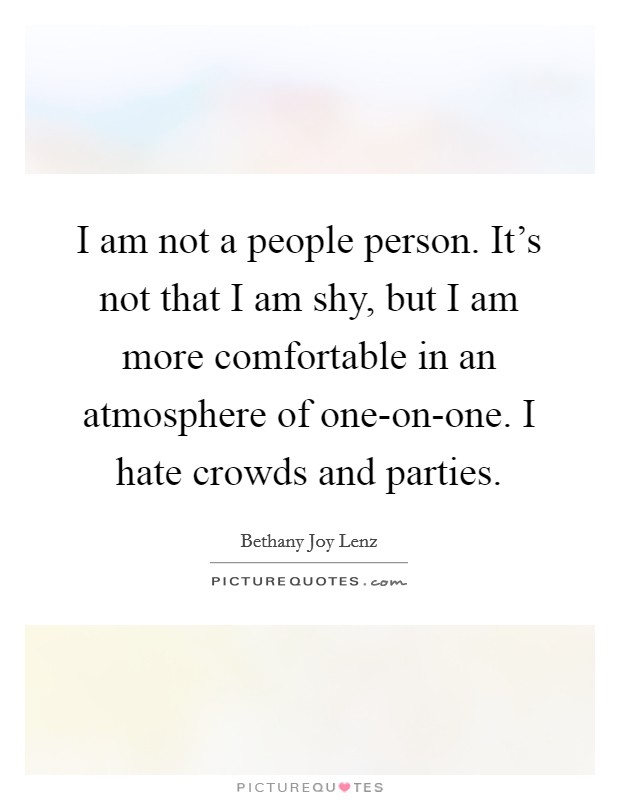 I am not a people person. It's not that I am shy, but I am more comfortable in an atmosphere of one-on-one. I hate crowds and parties. Picture Quote #1
