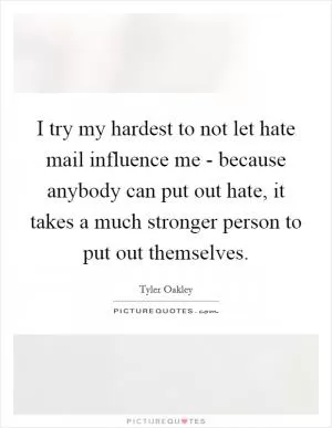 I try my hardest to not let hate mail influence me - because anybody can put out hate, it takes a much stronger person to put out themselves Picture Quote #1