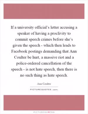 If a university official’s letter accusing a speaker of having a proclivity to commit speech crimes before she’s given the speech - which then leads to Facebook postings demanding that Ann Coulter be hurt, a massive riot and a police-ordered cancellation of the speech - is not hate speech, then there is no such thing as hate speech Picture Quote #1
