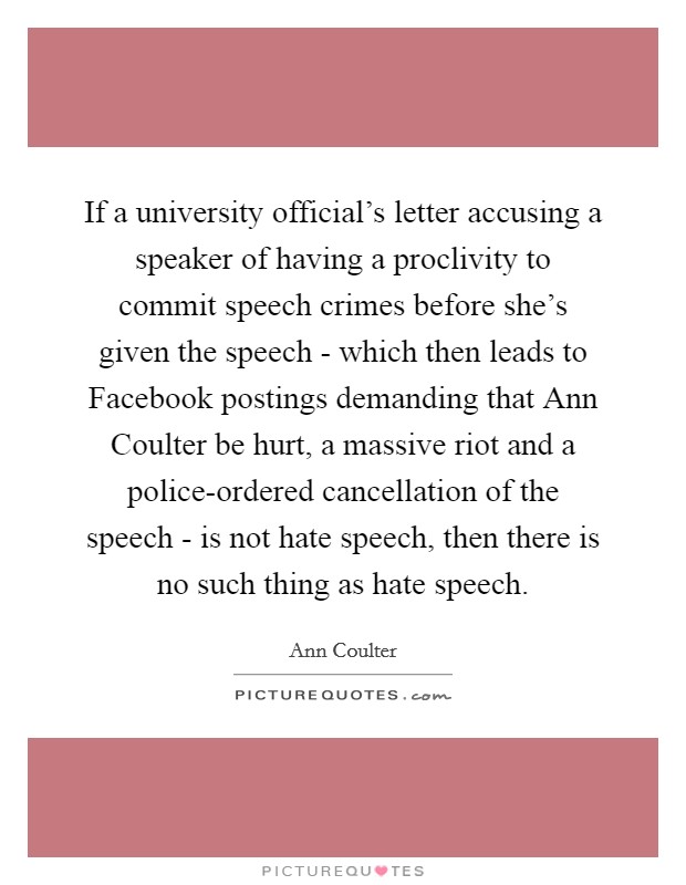 If a university official's letter accusing a speaker of having a proclivity to commit speech crimes before she's given the speech - which then leads to Facebook postings demanding that Ann Coulter be hurt, a massive riot and a police-ordered cancellation of the speech - is not hate speech, then there is no such thing as hate speech. Picture Quote #1
