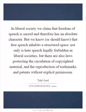 In liberal society we claim that freedom of speech is sacred and therefore has an absolute character. But we know (or should know) that free speech inhabits a structured space: not only is hate speech legally forbidden in liberal societies, but there are also laws protecting the circulation of copyrighted material, and the reproduction of trademarks and patents without explicit permission Picture Quote #1
