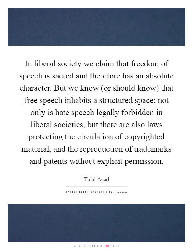 In liberal society we claim that freedom of speech is sacred and therefore has an absolute character. But we know (or should know) that free speech inhabits a structured space: not only is hate speech legally forbidden in liberal societies, but there are also laws protecting the circulation of copyrighted material, and the reproduction of trademarks and patents without explicit permission. Picture Quote #1