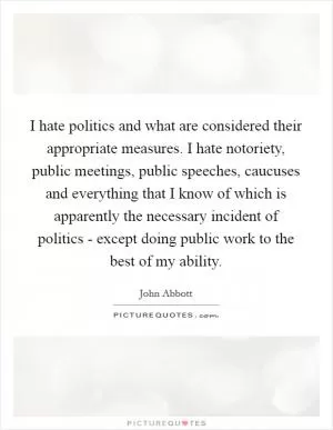 I hate politics and what are considered their appropriate measures. I hate notoriety, public meetings, public speeches, caucuses and everything that I know of which is apparently the necessary incident of politics - except doing public work to the best of my ability Picture Quote #1