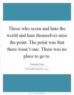 Those who scorn and hate the world and hate themselves miss the point. The point was that there wasn’t one. There was no place to go to Picture Quote #1