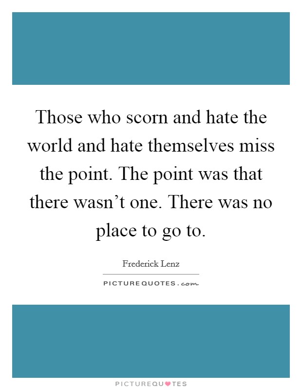 Those who scorn and hate the world and hate themselves miss the point. The point was that there wasn't one. There was no place to go to. Picture Quote #1