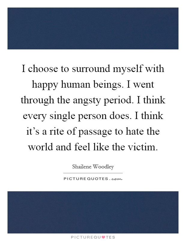 I choose to surround myself with happy human beings. I went through the angsty period. I think every single person does. I think it's a rite of passage to hate the world and feel like the victim. Picture Quote #1