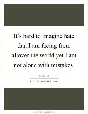 It’s hard to imagine hate that I am facing from allover the world yet I am not alone with mistakes Picture Quote #1