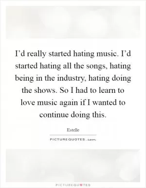 I’d really started hating music. I’d started hating all the songs, hating being in the industry, hating doing the shows. So I had to learn to love music again if I wanted to continue doing this Picture Quote #1
