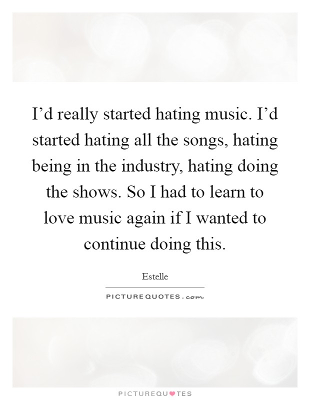 I'd really started hating music. I'd started hating all the songs, hating being in the industry, hating doing the shows. So I had to learn to love music again if I wanted to continue doing this. Picture Quote #1